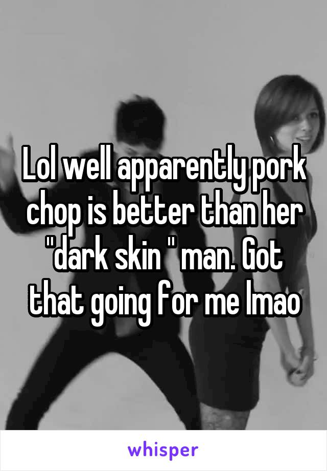 Lol well apparently pork chop is better than her "dark skin " man. Got that going for me lmao