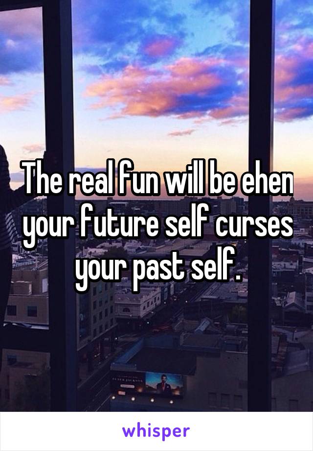 The real fun will be ehen your future self curses your past self.