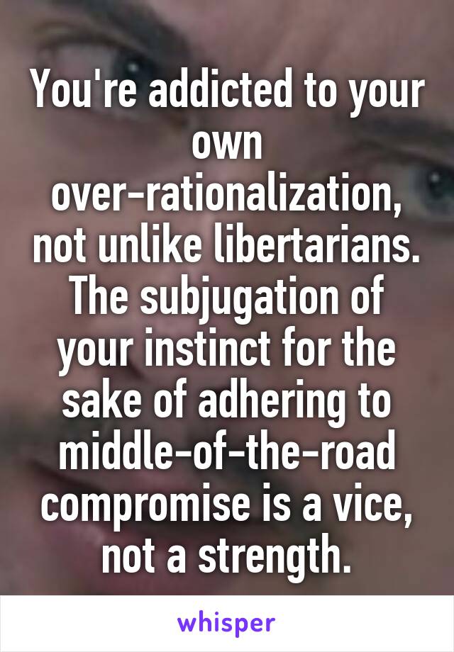 You're addicted to your own over-rationalization, not unlike libertarians. The subjugation of your instinct for the sake of adhering to middle-of-the-road compromise is a vice, not a strength.