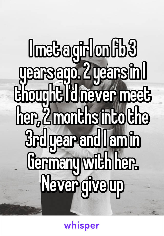 I met a girl on fb 3 years ago. 2 years in I thought I'd never meet her, 2 months into the 3rd year and I am in Germany with her. Never give up