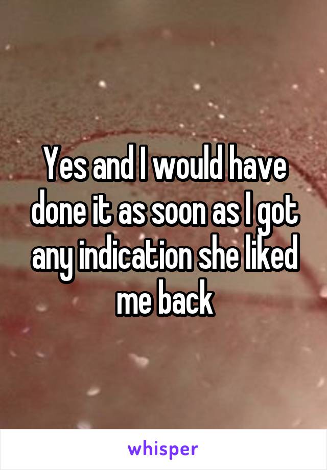 Yes and I would have done it as soon as I got any indication she liked me back