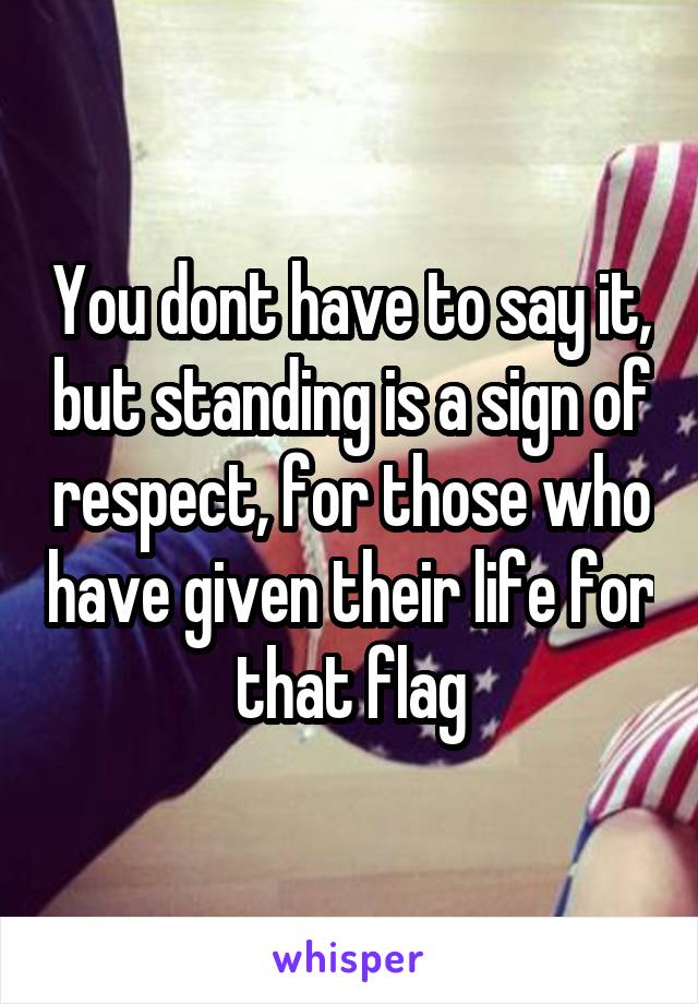 You dont have to say it, but standing is a sign of respect, for those who have given their life for that flag