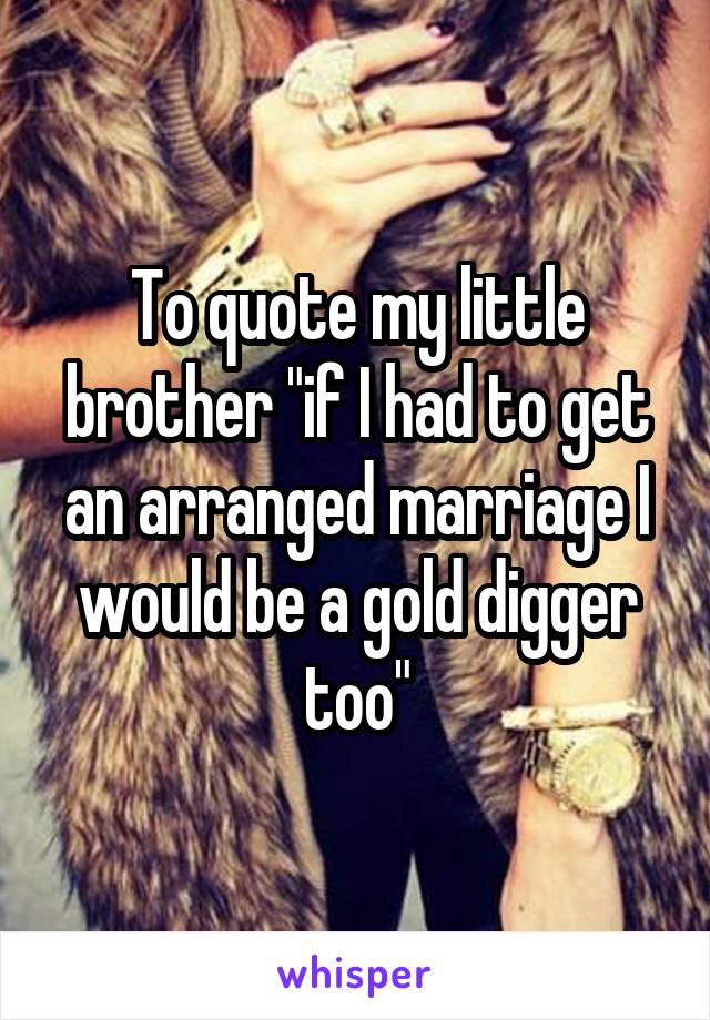 To quote my little brother "if I had to get an arranged marriage I would be a gold digger too"