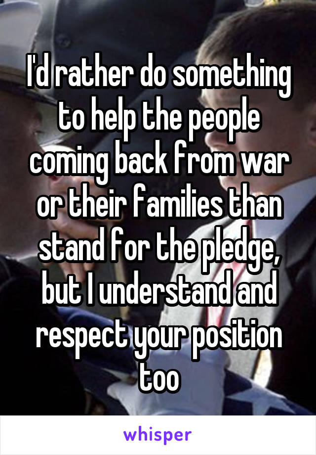 I'd rather do something to help the people coming back from war or their families than stand for the pledge, but I understand and respect your position too