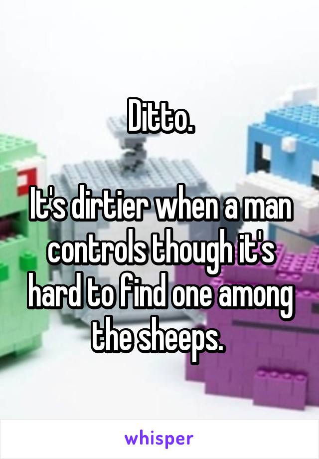 Ditto.

It's dirtier when a man controls though it's hard to find one among the sheeps. 