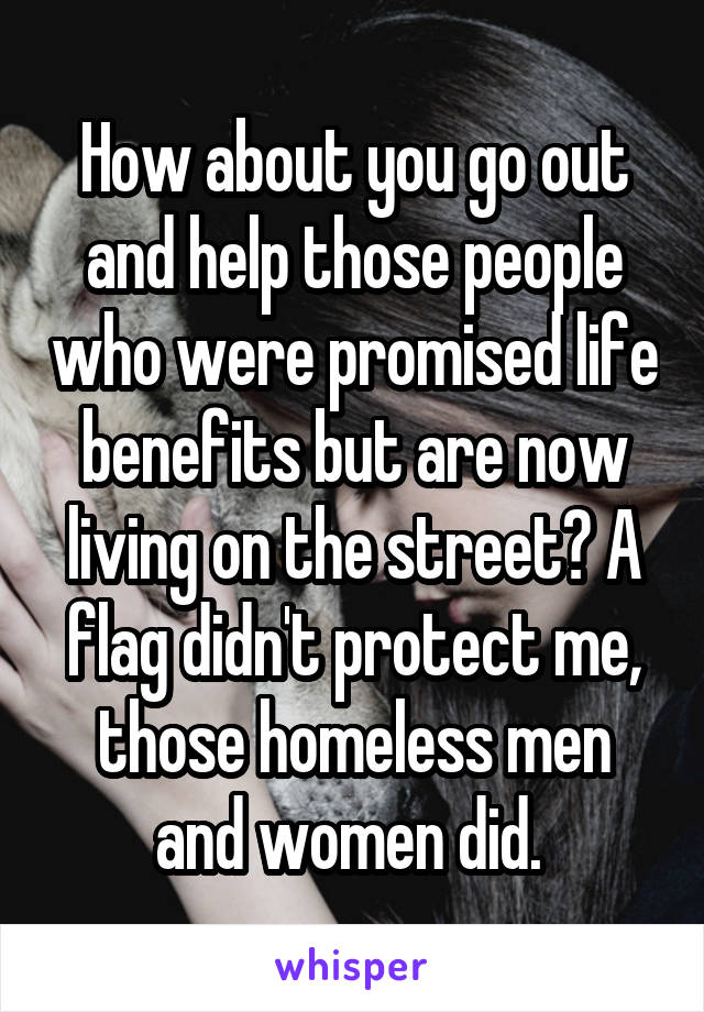 How about you go out and help those people who were promised life benefits but are now living on the street? A flag didn't protect me, those homeless men and women did. 