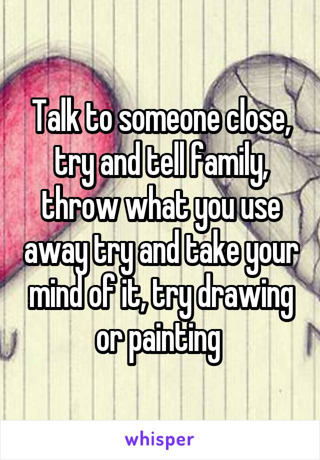 Talk to someone close, try and tell family, throw what you use away try and take your mind of it, try drawing or painting 