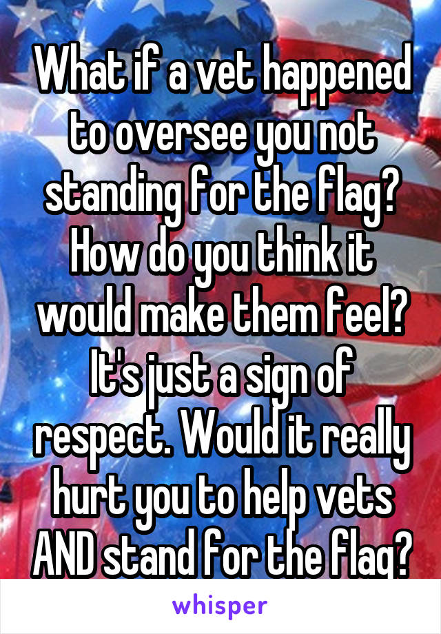 What if a vet happened to oversee you not standing for the flag? How do you think it would make them feel? It's just a sign of respect. Would it really hurt you to help vets AND stand for the flag?