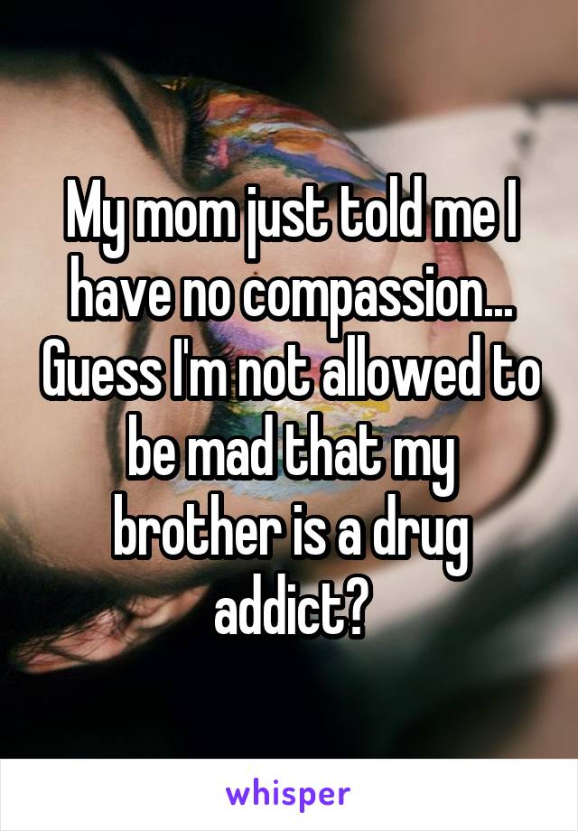 My mom just told me I have no compassion... Guess I'm not allowed to be mad that my brother is a drug addict?