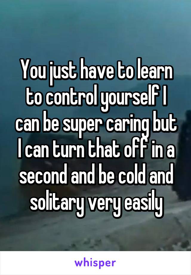 You just have to learn to control yourself I can be super caring but I can turn that off in a second and be cold and solitary very easily