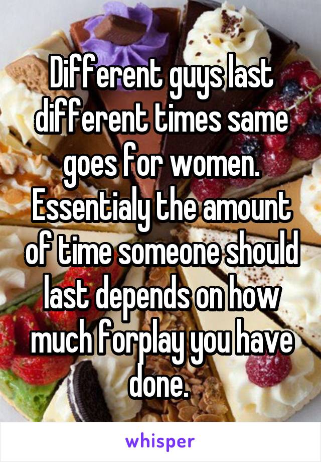 Different guys last different times same goes for women. Essentialy the amount of time someone should last depends on how much forplay you have done. 