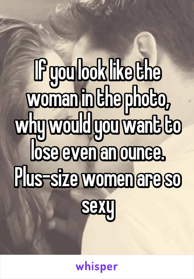 If you look like the woman in the photo, why would you want to lose even an ounce. Plus-size women are so sexy