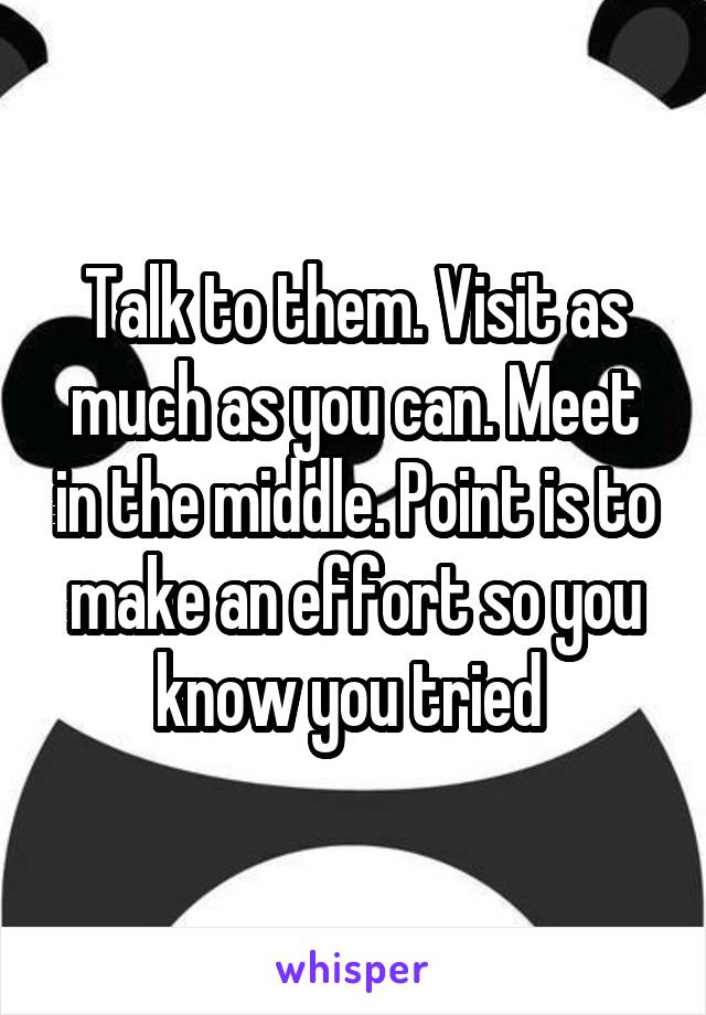 Talk to them. Visit as much as you can. Meet in the middle. Point is to make an effort so you know you tried 