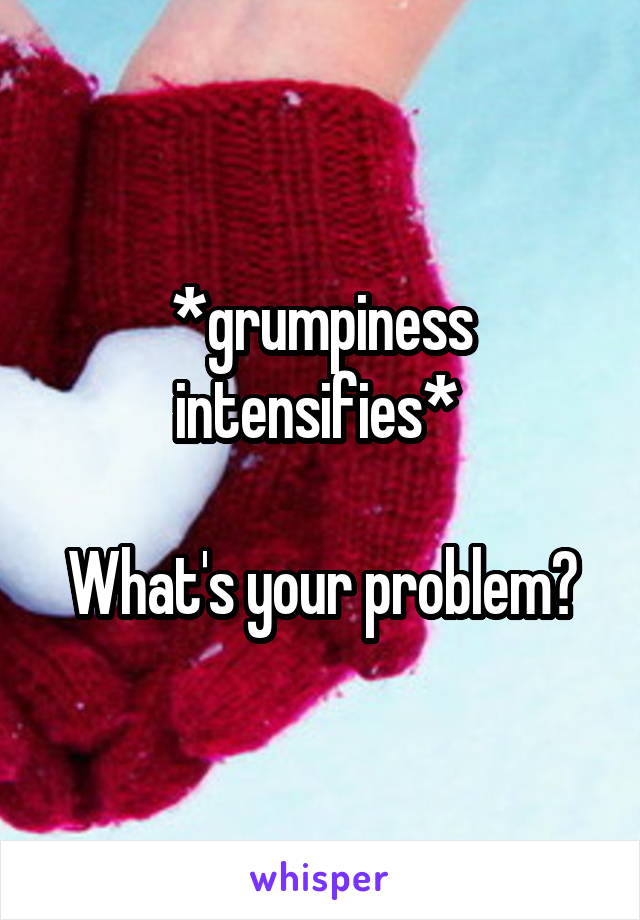 *grumpiness intensifies* 

What's your problem?