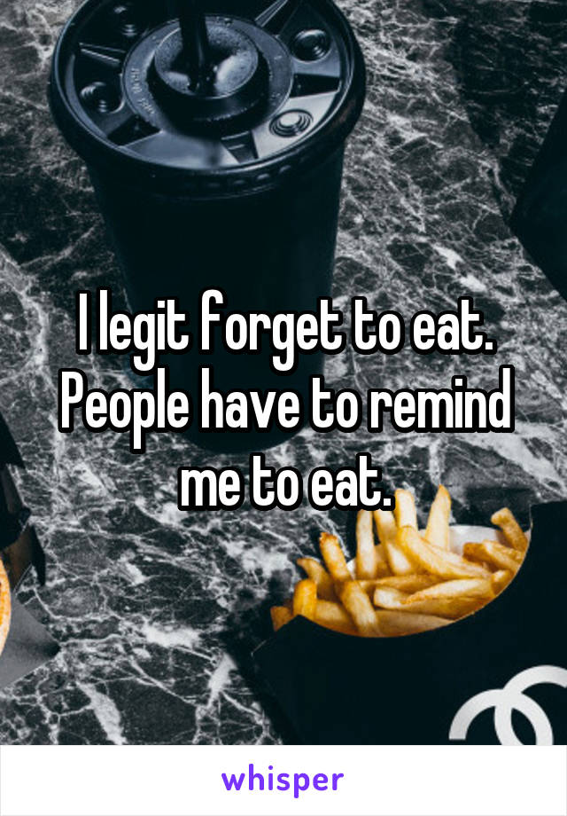 I legit forget to eat. People have to remind me to eat.