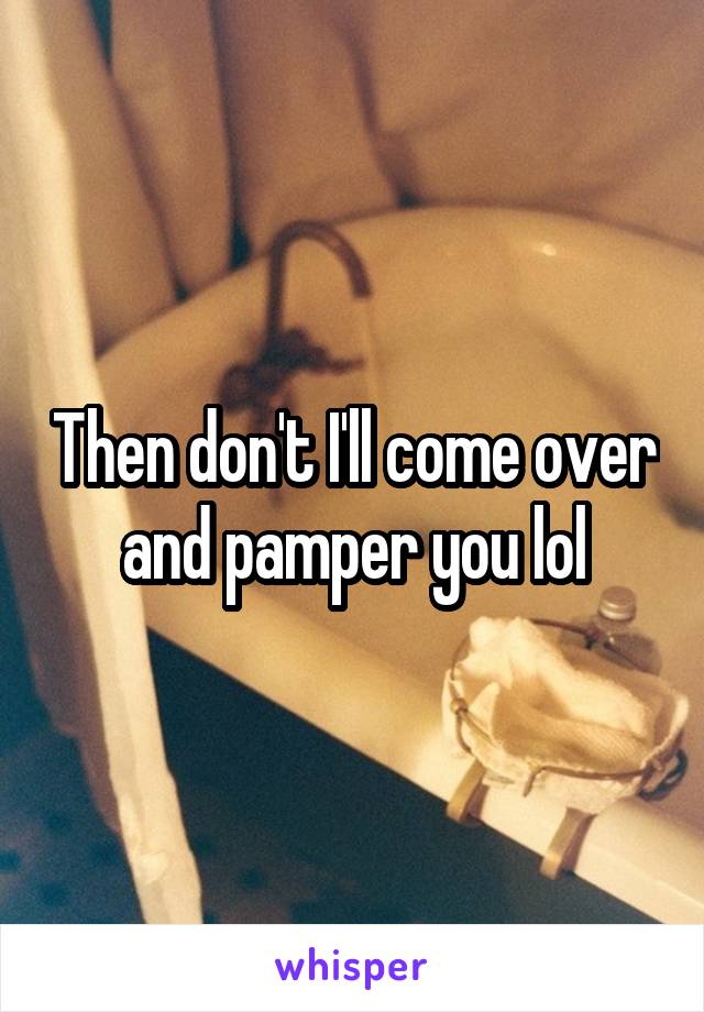 Then don't I'll come over and pamper you lol