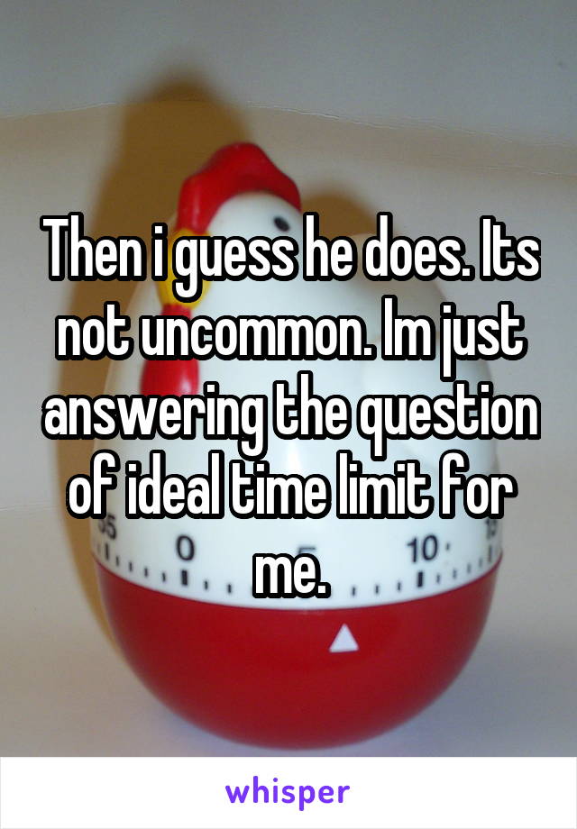 Then i guess he does. Its not uncommon. Im just answering the question of ideal time limit for me.