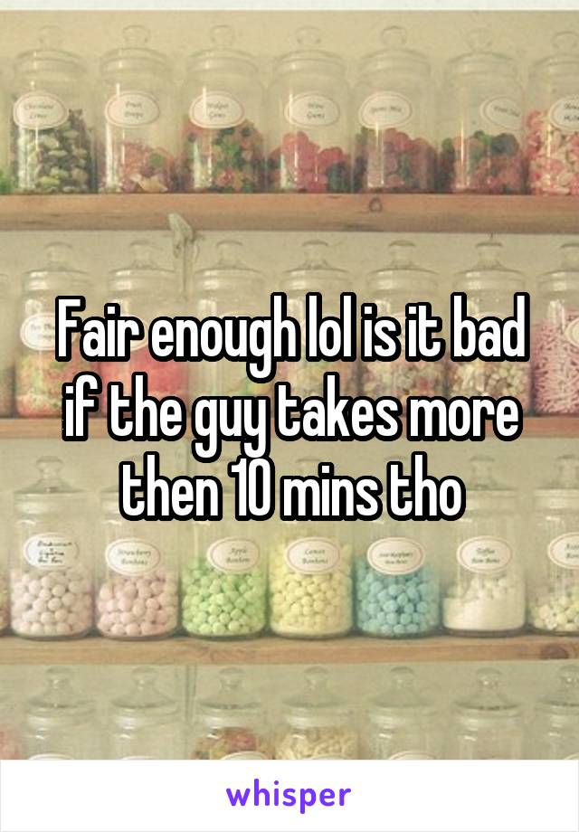 Fair enough lol is it bad if the guy takes more then 10 mins tho