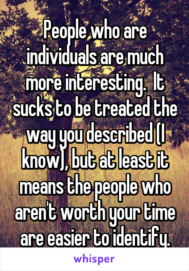 People who are individuals are much more interesting.  It sucks to be treated the way you described (I know), but at least it means the people who aren't worth your time are easier to identify.