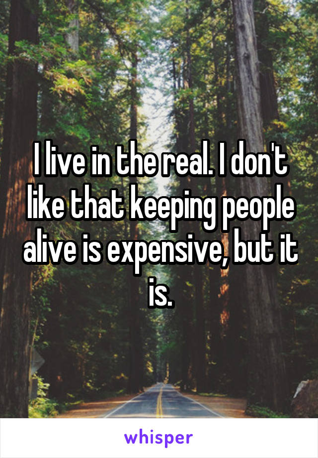 I live in the real. I don't like that keeping people alive is expensive, but it is.