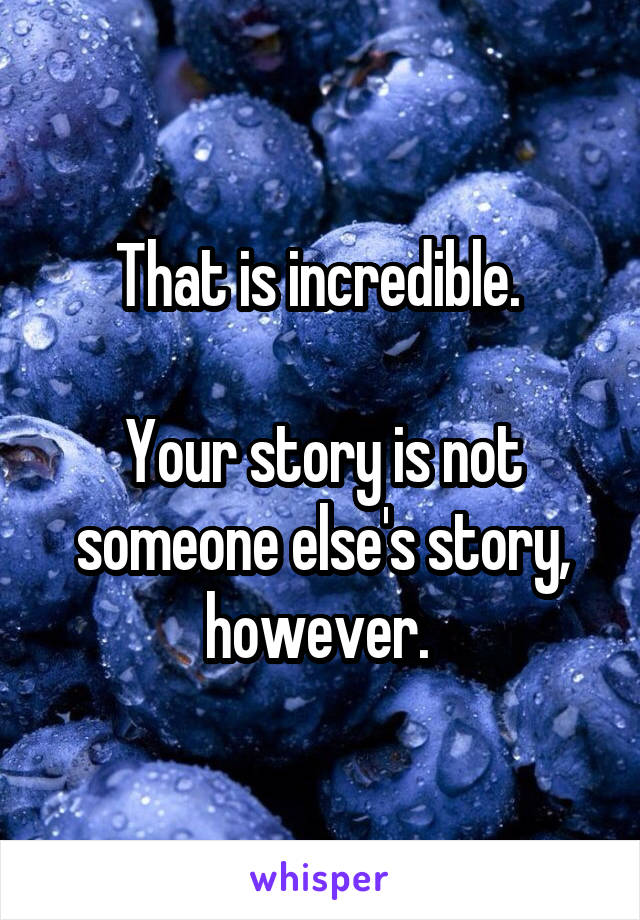 That is incredible. 

Your story is not someone else's story, however. 