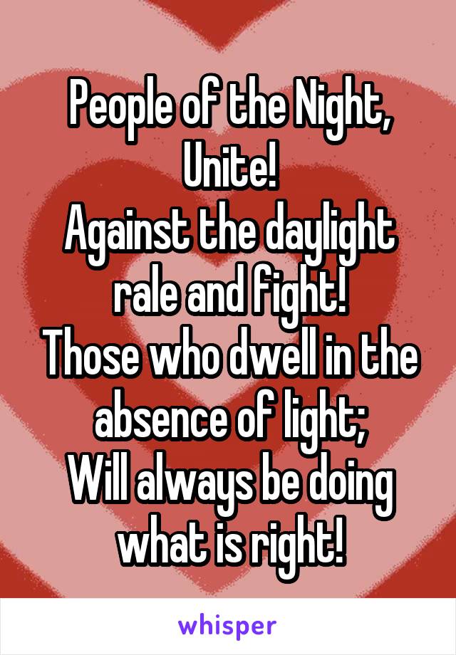 People of the Night,
Unite!
Against the daylight rale and fight!
Those who dwell in the absence of light;
Will always be doing what is right!