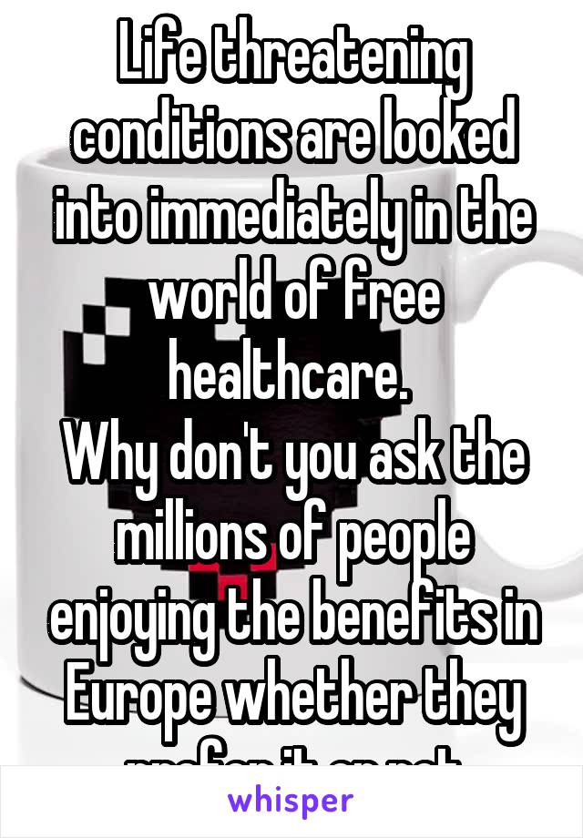 Life threatening conditions are looked into immediately in the world of free healthcare. 
Why don't you ask the millions of people enjoying the benefits in Europe whether they prefer it or not