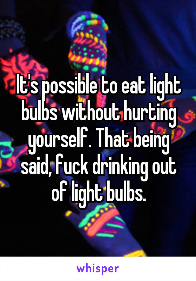 It's possible to eat light bulbs without hurting yourself. That being said, fuck drinking out of light bulbs.