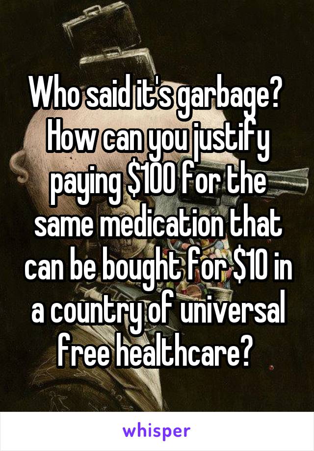 Who said it's garbage? 
How can you justify paying $100 for the same medication that can be bought for $10 in a country of universal free healthcare? 