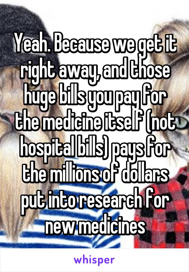 Yeah. Because we get it right away, and those huge bills you pay for the medicine itself (not hospital bills) pays for the millions of dollars put into research for new medicines