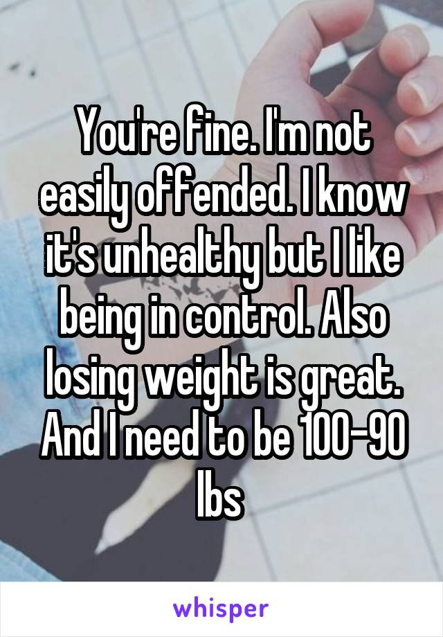 You're fine. I'm not easily offended. I know it's unhealthy but I like being in control. Also losing weight is great. And I need to be 100-90 lbs 