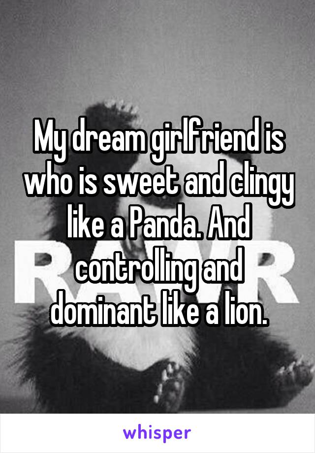 My dream girlfriend is who is sweet and clingy like a Panda. And controlling and dominant like a lion.