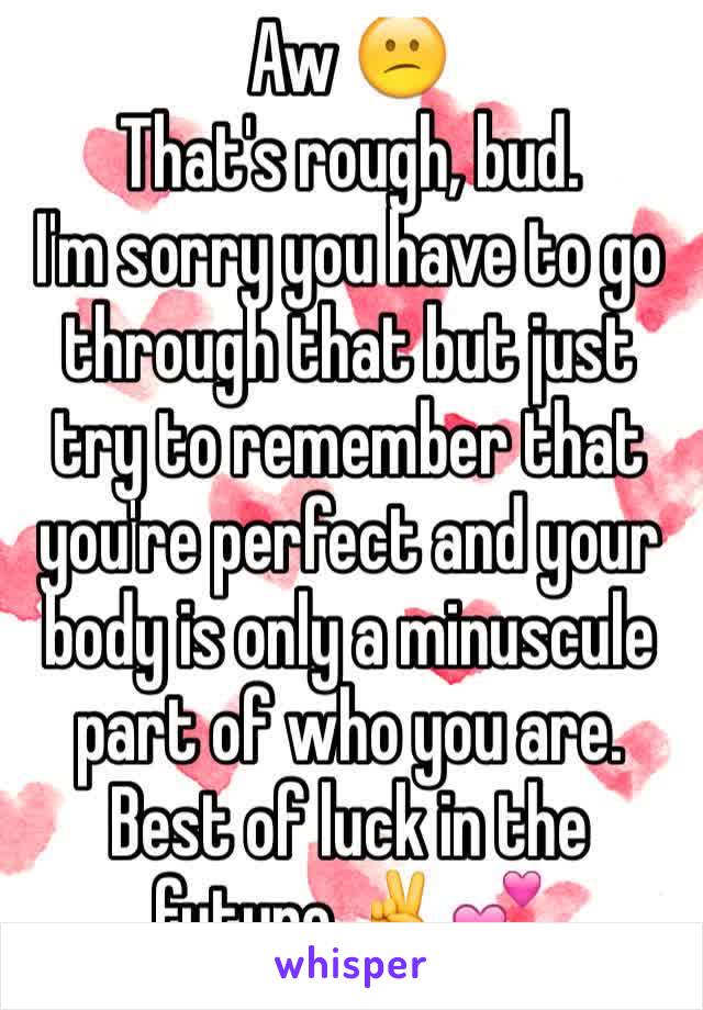 Aw 😕 
That's rough, bud.
I'm sorry you have to go through that but just try to remember that you're perfect and your body is only a minuscule part of who you are. 
Best of luck in the future ✌️💕