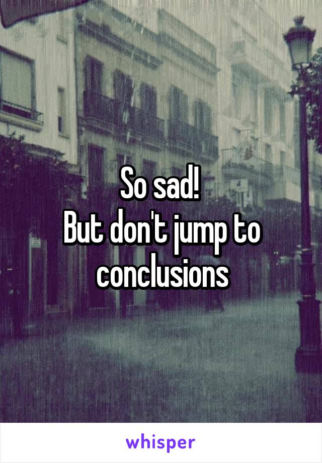 So sad! 
But don't jump to conclusions