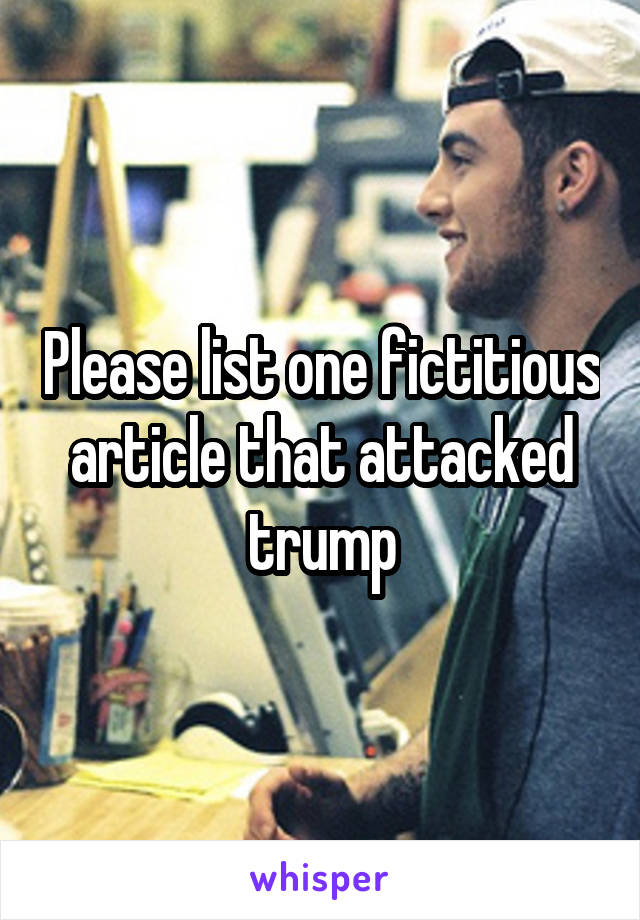 Please list one fictitious article that attacked trump