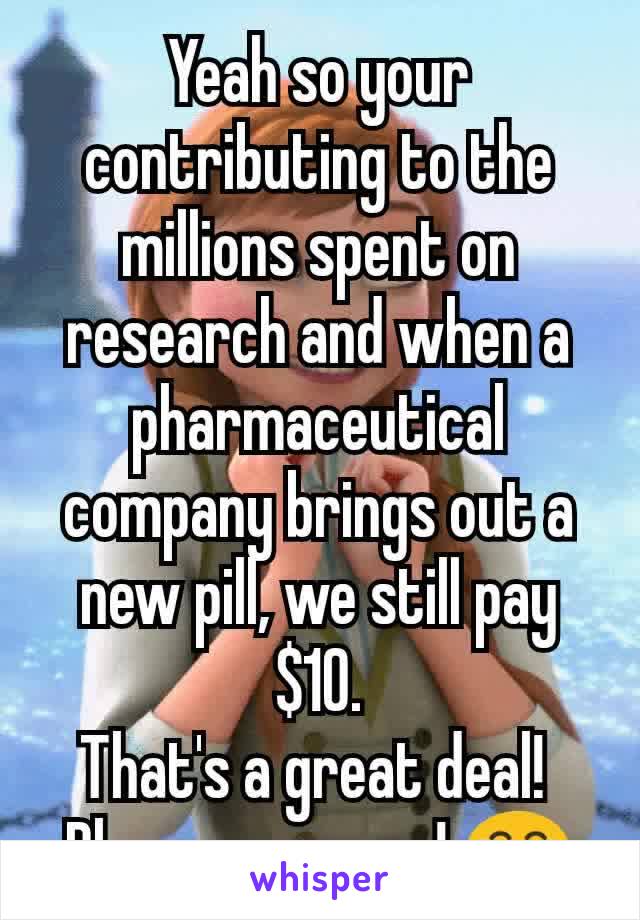 Yeah so your contributing to the millions spent on research and when a pharmaceutical company brings out a new pill, we still pay $10.
That's a great deal! 
Please carry on! 😂