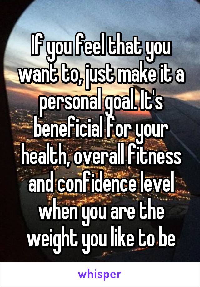 If you feel that you want to, just make it a personal goal. It's beneficial for your health, overall fitness and confidence level when you are the weight you like to be