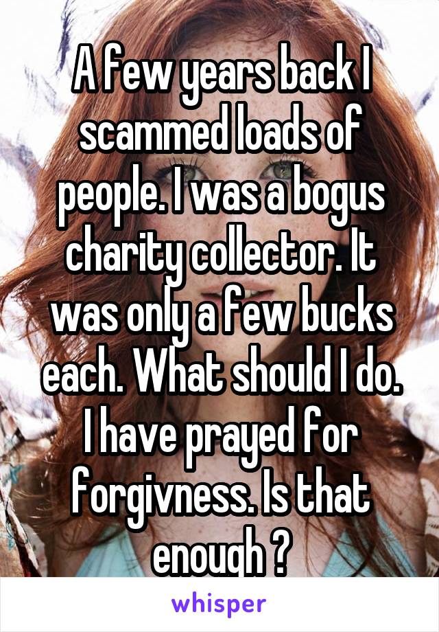 A few years back I scammed loads of people. I was a bogus charity collector. It was only a few bucks each. What should I do.
I have prayed for forgivness. Is that enough ?