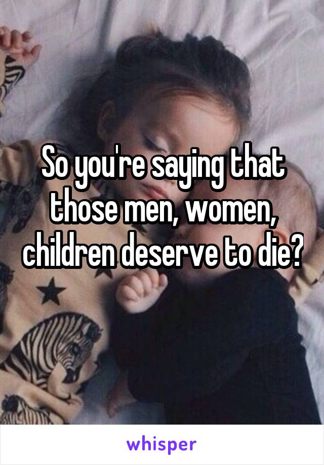 So you're saying that those men, women, children deserve to die? 