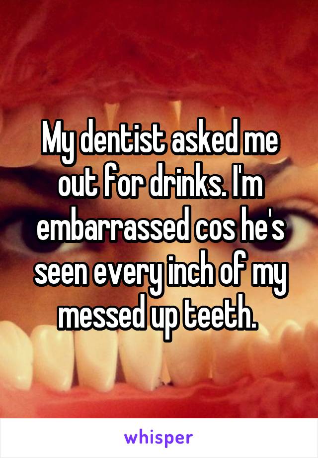 My dentist asked me out for drinks. I'm embarrassed cos he's seen every inch of my messed up teeth. 