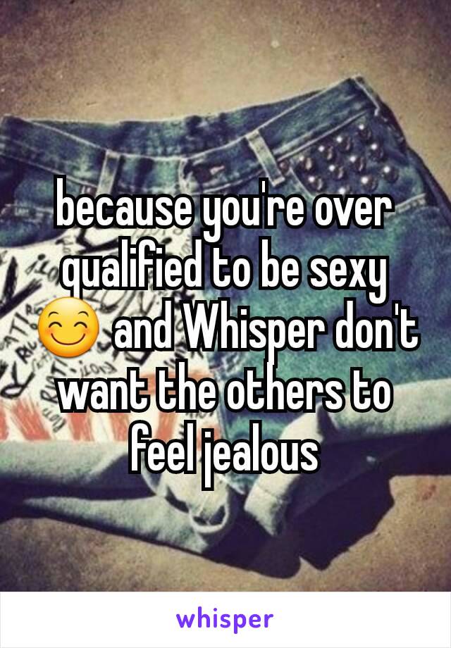 because you're over qualified to be sexy 😊 and Whisper don't want the others to feel jealous