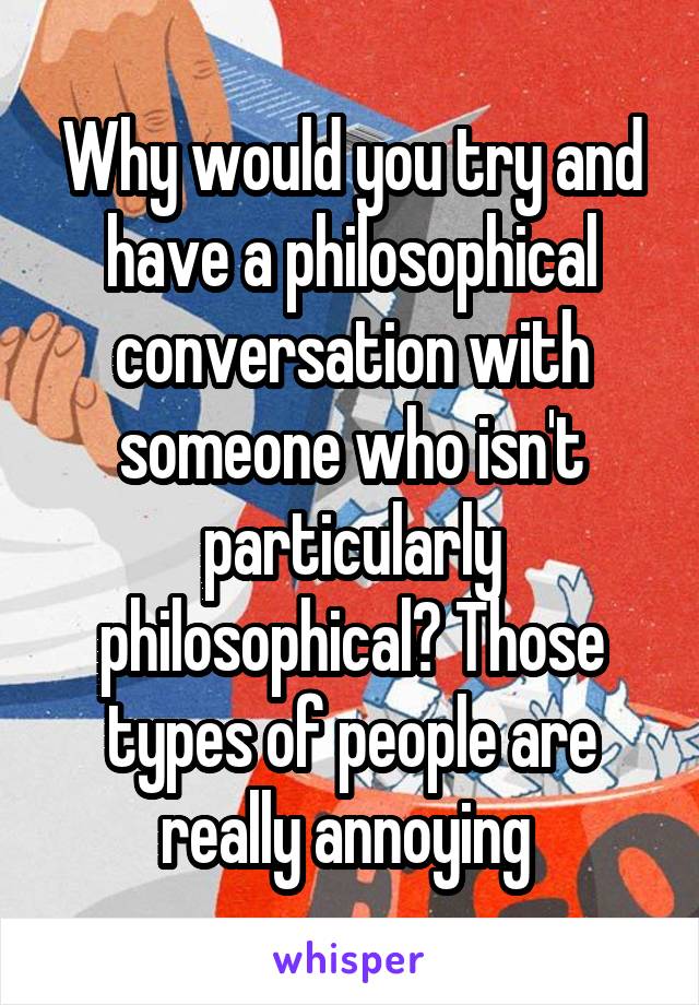 Why would you try and have a philosophical conversation with someone who isn't particularly philosophical? Those types of people are really annoying 