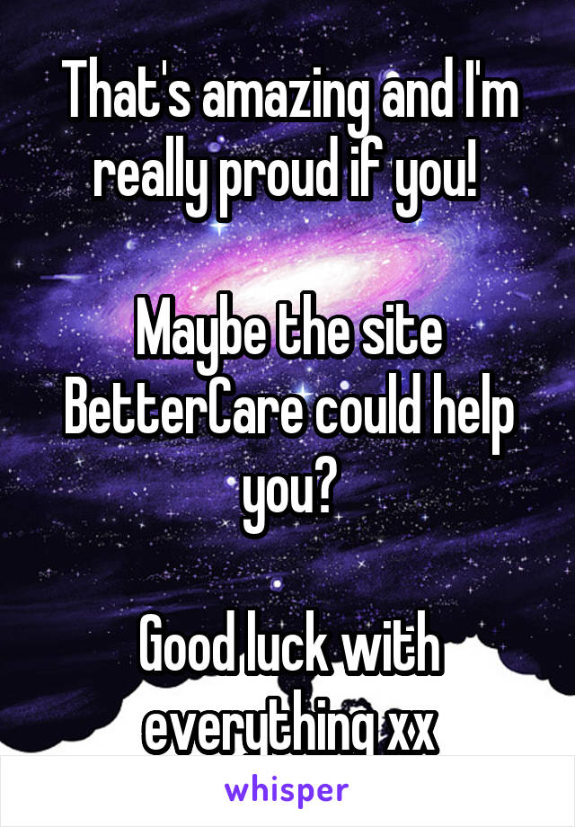 That's amazing and I'm really proud if you! 

Maybe the site BetterCare could help you?

Good luck with everything xx