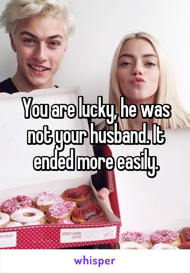 You are lucky, he was not your husband. It ended more easily.