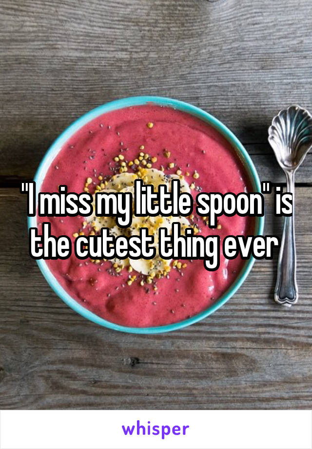 "I miss my little spoon" is the cutest thing ever 