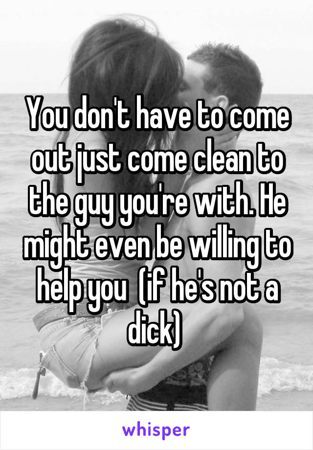 You don't have to come out just come clean to the guy you're with. He might even be willing to help you  (if he's not a dick) 