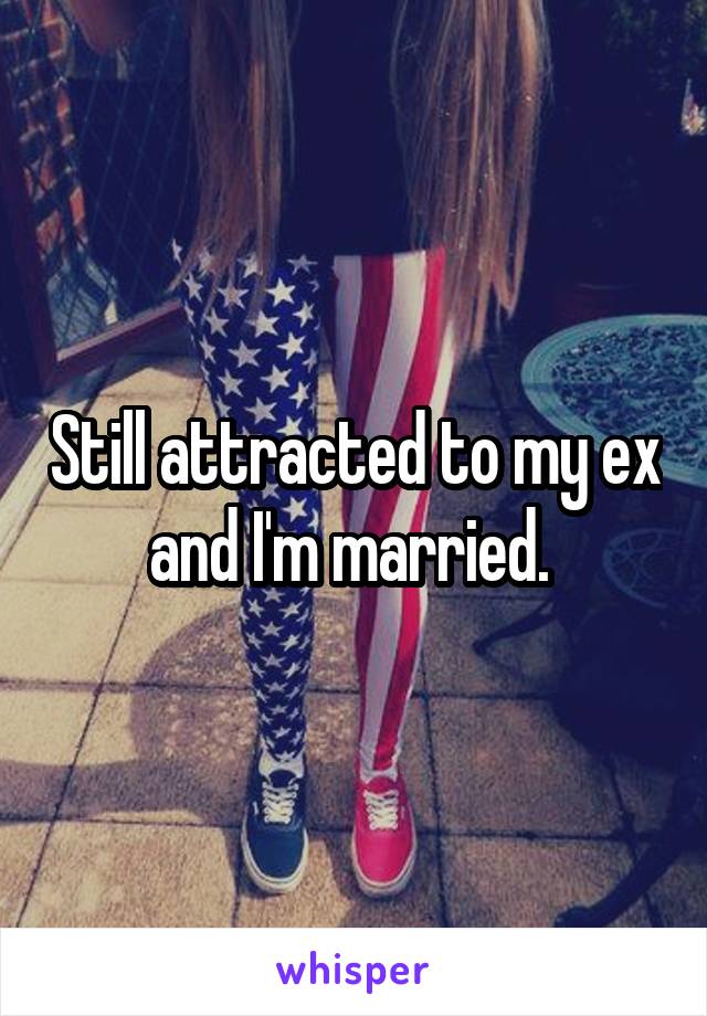 Still attracted to my ex and I'm married. 