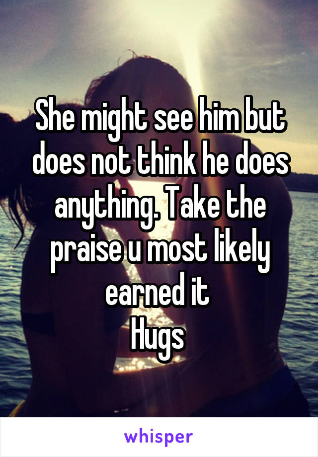 She might see him but does not think he does anything. Take the praise u most likely earned it 
Hugs 