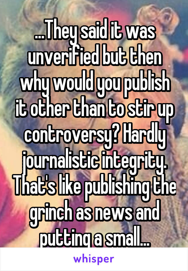 ...They said it was unverified but then why would you publish it other than to stir up controversy? Hardly journalistic integrity. That's like publishing the grinch as news and putting a small...