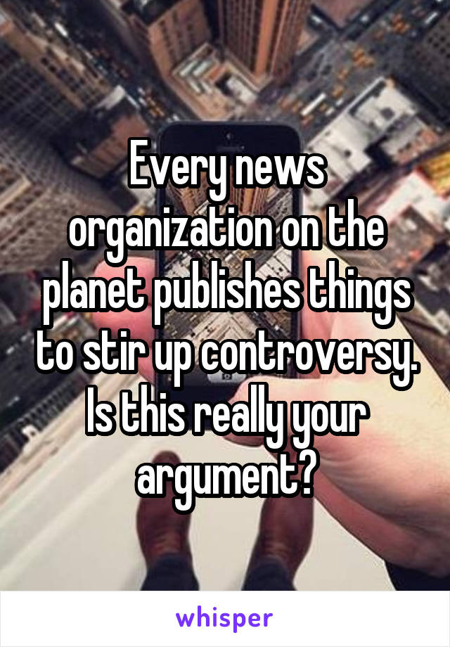 Every news organization on the planet publishes things to stir up controversy. Is this really your argument?